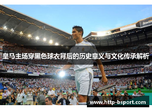 皇马主场穿黑色球衣背后的历史意义与文化传承解析