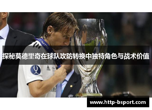 探秘莫德里奇在球队攻防转换中独特角色与战术价值