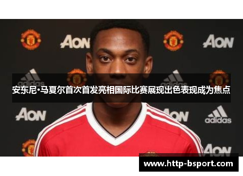 安东尼·马夏尔首次首发亮相国际比赛展现出色表现成为焦点