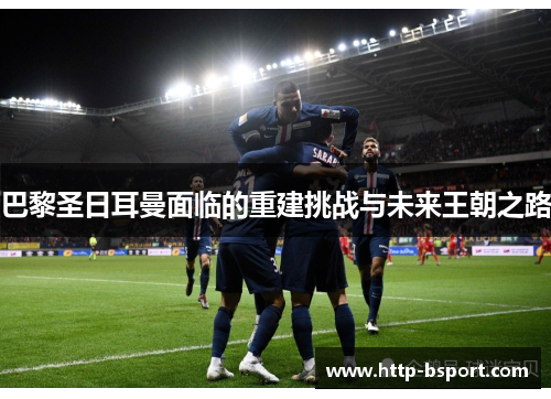 巴黎圣日耳曼面临的重建挑战与未来王朝之路