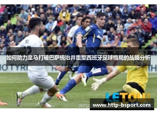 如何助力皇马打破巴萨统治并重塑西班牙足球格局的战略分析